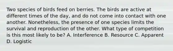 Two species of birds feed on berries. The birds are active at different times of the day, and do not come into contact with one another. Nonetheless, the presence of one species limits the survival and reproduction of the other. What type of competition is this most likely to be? A. Interference B. Resource C. Apparent D. Logistic