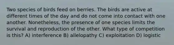 Two species of birds feed on berries. The birds are active at different times of the day and do not come into contact with one another. Nonetheless, the presence of one species limits the survival and reproduction of the other. What type of competition is this? A) interference B) allelopathy C) exploitation D) logistic