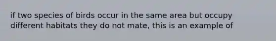 if two species of birds occur in the same area but occupy different habitats they do not mate, this is an example of