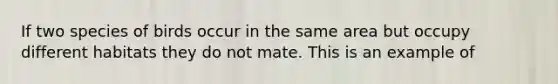 If two species of birds occur in the same area but occupy different habitats they do not mate. This is an example of