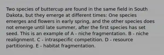 Two species of buttercup are found in the same field in South Dakota, but they emerge at different times: One species emerges and flowers in early spring, and the other species does not emerge until late summer, after the first species has set seed. This is an example of A - niche fragmentation. B - niche realignment. C - intraspecific competition. D - resource partitioning. E - habitat fragmentation.