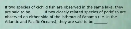 If two species of cichlid fish are observed in the same lake, they are said to be ______. If two closely related species of porkfish are observed on either side of the Isthmus of Panama (i.e. in the Atlantic and Pacific Oceans), they are said to be _______.