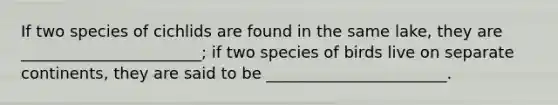 If two species of cichlids are found in the same lake, they are _______________________; if two species of birds live on separate continents, they are said to be _______________________.