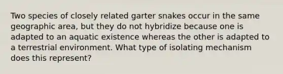 Two species of closely related garter snakes occur in the same geographic area, but they do not hybridize because one is adapted to an aquatic existence whereas the other is adapted to a terrestrial environment. What type of isolating mechanism does this represent?