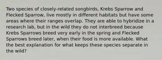 Two species of closely-related songbirds, Krebs Sparrow and Flecked Sparrow, live mostly in different habitats but have some areas where their ranges overlap. They are able to hybridize in a research lab, but in the wild they do not interbreed because Krebs Sparrows breed very early in the spring and Flecked Sparrows breed later, when their food is more available. What the best explanation for what keeps these species separate in the wild?