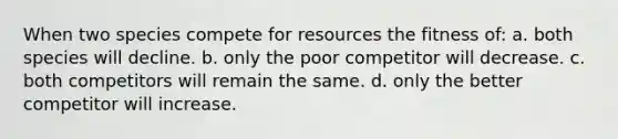 When two species compete for resources the fitness of: a. both species will decline. b. only the poor competitor will decrease. c. both competitors will remain the same. d. only the better competitor will increase.