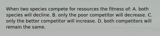 When two species compete for resources the fitness of: A. both species will decline. B. only the poor competitor will decrease. C. only the better competitor will increase. D. both competitors will remain the same.