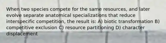 When two species compete for the same resources, and later evolve separate anatomical specializations that reduce interspecific competition, the result is: A) biotic transformation B) competitive exclusion C) resource partitioning D) character displacement