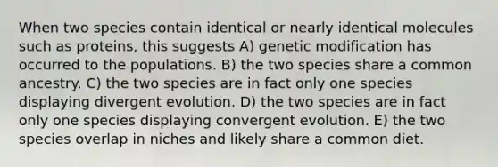 When two species contain identical or nearly identical molecules such as proteins, this suggests A) genetic modification has occurred to the populations. B) the two species share a common ancestry. C) the two species are in fact only one species displaying divergent evolution. D) the two species are in fact only one species displaying convergent evolution. E) the two species overlap in niches and likely share a common diet.