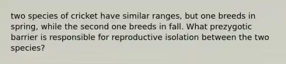 two species of cricket have similar ranges, but one breeds in spring, while the second one breeds in fall. What prezygotic barrier is responsible for reproductive isolation between the two species?