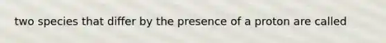 two species that differ by the presence of a proton are called