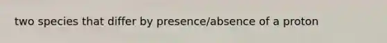 two species that differ by presence/absence of a proton