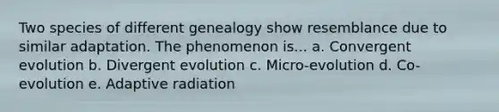 Two species of different genealogy show resemblance due to similar adaptation. The phenomenon is... a. Convergent evolution b. Divergent evolution c. Micro-evolution d. Co-evolution e. Adaptive radiation