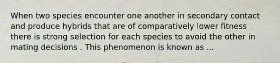 When two species encounter one another in secondary contact and produce hybrids that are of comparatively lower fitness there is strong selection for each species to avoid the other in mating decisions . This phenomenon is known as ...