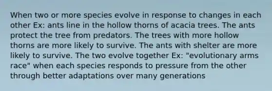 When two or more species evolve in response to changes in each other Ex: ants line in the hollow thorns of acacia trees. The ants protect the tree from predators. The trees with more hollow thorns are more likely to survive. The ants with shelter are more likely to survive. The two evolve together Ex: "evolutionary arms race" when each species responds to pressure from the other through better adaptations over many generations