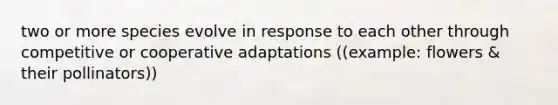 two or more species evolve in response to each other through competitive or cooperative adaptations ((example: flowers & their pollinators))