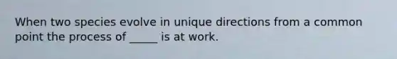 When two species evolve in unique directions from a common point the process of _____ is at work.