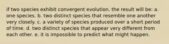 if two species exhibit convergent evolution. the result will be: a. one species. b. two distinct species that resemble one another very closely. c. a variety of species produced over a short period of time. d. two distinct species that appear very different from each other. e. it is impossible to predict what might happen.