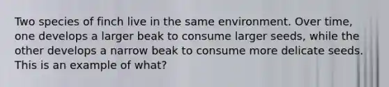 Two species of finch live in the same environment. Over time, one develops a larger beak to consume larger seeds, while the other develops a narrow beak to consume more delicate seeds. This is an example of what?