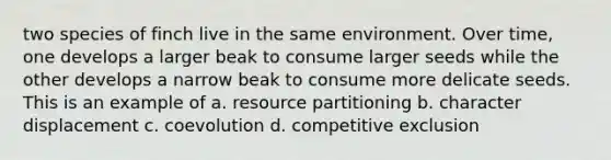 two species of finch live in the same environment. Over time, one develops a larger beak to consume larger seeds while the other develops a narrow beak to consume more delicate seeds. This is an example of a. resource partitioning b. character displacement c. coevolution d. competitive exclusion