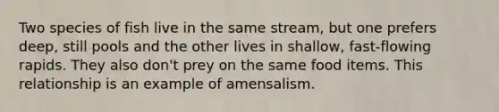 Two species of fish live in the same stream, but one prefers deep, still pools and the other lives in shallow, fast-flowing rapids. They also don't prey on the same food items. This relationship is an example of amensalism.