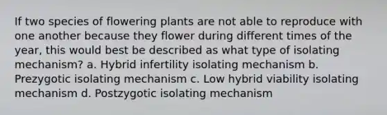 If two species of flowering plants are not able to reproduce with one another because they flower during different times of the year, this would best be described as what type of isolating mechanism? a. Hybrid infertility isolating mechanism b. Prezygotic isolating mechanism c. Low hybrid viability isolating mechanism d. Postzygotic isolating mechanism