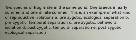 Two species of frog mate in the same pond. One breeds in early summer and one in late summer. This is an example of what kind of reproductive isolation? a. pre-zygotic, ecological separation b. pre-zygotic, temporal separation c. pre-zygotic, behavioral isolation d. post-zygotic, temporal separation e. post-zygotic, ecological separation