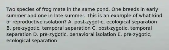 Two species of frog mate in the same pond. One breeds in early summer and one in late summer. This is an example of what kind of reproductive isolation? A. post-zygotic, ecological separation B. pre-zygotic, temporal separation C. post-zygotic, temporal separation D. pre-zygotic, behavioral isolation E. pre-zygotic, ecological separation