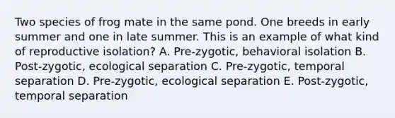 Two species of frog mate in the same pond. One breeds in early summer and one in late summer. This is an example of what kind of reproductive isolation? A. Pre-zygotic, behavioral isolation B. Post-zygotic, ecological separation C. Pre-zygotic, temporal separation D. Pre-zygotic, ecological separation E. Post-zygotic, temporal separation