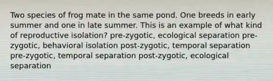 Two species of frog mate in the same pond. One breeds in early summer and one in late summer. This is an example of what kind of reproductive isolation? pre-zygotic, ecological separation pre-zygotic, behavioral isolation post-zygotic, temporal separation pre-zygotic, temporal separation post-zygotic, ecological separation