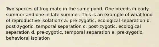 Two species of frog mate in the same pond. One breeds in early summer and one in late summer. This is an example of what kind of reproductive isolation? a. pre-zygotic, ecological separation b. post-zygotic, temporal separation c. post-zygotic, ecological separation d. pre-zygotic, temporal separation e. pre-zygotic, behavioral isolation