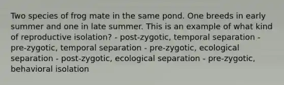 Two species of frog mate in the same pond. One breeds in early summer and one in late summer. This is an example of what kind of reproductive isolation? - post-zygotic, temporal separation - pre-zygotic, temporal separation - pre-zygotic, ecological separation - post-zygotic, ecological separation - pre-zygotic, behavioral isolation