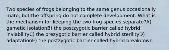 Two species of frogs belonging to the same genus occasionally mate, but the offspring do not complete development. What is the mechanism for keeping the two frog species separate?A) gametic isolationB) the postzygotic barrier called hybrid inviabilityC) the prezygotic barrier called hybrid sterilityD) adaptationE) the postzygotic barrier called hybrid breakdown