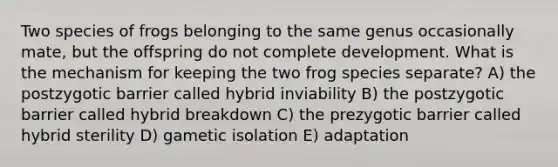 Two species of frogs belonging to the same genus occasionally mate, but the offspring do not complete development. What is the mechanism for keeping the two frog species separate? A) the postzygotic barrier called hybrid inviability B) the postzygotic barrier called hybrid breakdown C) the prezygotic barrier called hybrid sterility D) gametic isolation E) adaptation