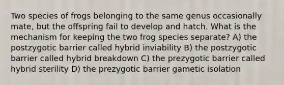 Two species of frogs belonging to the same genus occasionally mate, but the offspring fail to develop and hatch. What is the mechanism for keeping the two frog species separate? A) the postzygotic barrier called hybrid inviability B) the postzygotic barrier called hybrid breakdown C) the prezygotic barrier called hybrid sterility D) the prezygotic barrier gametic isolation