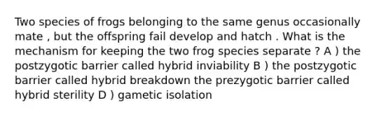 Two species of frogs belonging to the same genus occasionally mate , but the offspring fail develop and hatch . What is the mechanism for keeping the two frog species separate ? A ) the postzygotic barrier called hybrid inviability B ) the postzygotic barrier called hybrid breakdown the prezygotic barrier called hybrid sterility D ) gametic isolation