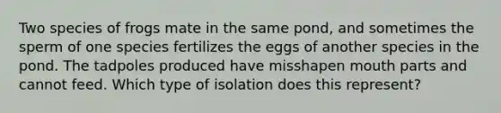 Two species of frogs mate in the same pond, and sometimes the sperm of one species fertilizes the eggs of another species in the pond. The tadpoles produced have misshapen mouth parts and cannot feed. Which type of isolation does this represent?