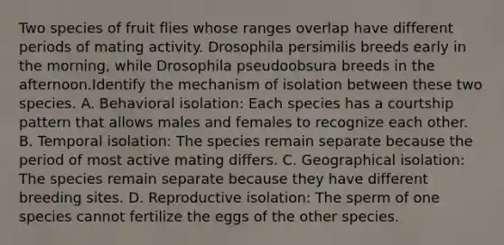 Two species of fruit flies whose ranges overlap have different periods of mating activity. Drosophila persimilis breeds early in the morning, while Drosophila pseudoobsura breeds in the afternoon.Identify the mechanism of isolation between these two species. A. Behavioral isolation: Each species has a courtship pattern that allows males and females to recognize each other. B. Temporal isolation: The species remain separate because the period of most active mating differs. C. Geographical isolation: The species remain separate because they have different breeding sites. D. Reproductive isolation: The sperm of one species cannot fertilize the eggs of the other species.