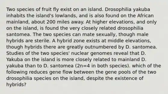 Two species of fruit fly exist on an island. Drosophilia yakuba inhabits the island's lowlands, and is also found on the African mainland, about 200 miles away. At higher elevations, and only on the island, is found the very closely related drosophilia santomea. The two species can mate sexually, though male hybrids are sterile. A hybrid zone exists at middle elevations, though hybrids there are greatly outnumbered by D. santomea. Studies of the two species' nuclear genomes reveal that D. Yakuba on the island is more closely related to mainland D. yakuba than to D. santomea (2n=4 in both species). which of the following reduces gene flow between the gene pools of the two drosophilia species on the island, despite the existence of hybrids?