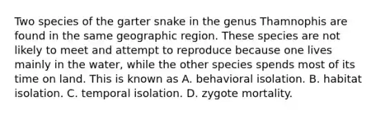 Two species of the garter snake in the genus Thamnophis are found in the same geographic region. These species are not likely to meet and attempt to reproduce because one lives mainly in the water, while the other species spends most of its time on land. This is known as A. behavioral isolation. B. habitat isolation. C. temporal isolation. D. zygote mortality.