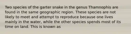 Two species of the garter snake in the genus Thamnophis are found in the same geographic region. These species are not likely to meet and attempt to reproduce because one lives mainly in the water, while the other species spends most of its time on land. This is known as