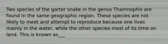 Two species of the garter snake in the genus Thamnophis are found in the same geographic region. These species are not likely to meet and attempt to reproduce because one lives mainly in the water, while the other species most of its time on land. This is known as___