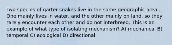 Two species of garter snakes live in the same geographic area . One mainly lives in water, and the other mainly on land, so they rarely encounter each other and do not interbreed. This is an example of what type of isolating mechanism? A) mechanical B) temporal C) ecological D) directional