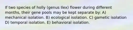 If two species of holly (genus Ilex) flower during different months, their gene pools may be kept separate by: A) mechanical isolation. B) ecological isolation. C) gametic isolation D) temporal isolation. E) behavioral isolation.