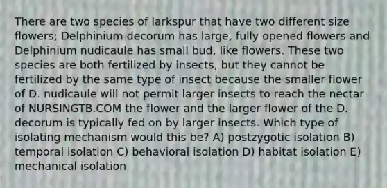 There are two species of larkspur that have two different size flowers; Delphinium decorum has large, fully opened flowers and Delphinium nudicaule has small bud, like flowers. These two species are both fertilized by insects, but they cannot be fertilized by the same type of insect because the smaller flower of D. nudicaule will not permit larger insects to reach the nectar of NURSINGTB.COM the flower and the larger flower of the D. decorum is typically fed on by larger insects. Which type of isolating mechanism would this be? A) postzygotic isolation B) temporal isolation C) behavioral isolation D) habitat isolation E) mechanical isolation