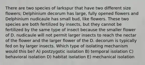 There are two species of larkspur that have two different size flowers; Delphinium decorum has large, fully opened flowers and Delphinium nudicaule has small bud, like flowers. These two species are both fertilized by insects, but they cannot be fertilized by the same type of insect because the smaller flower of D. nudicaule will not permit larger insects to reach the nectar of the flower and the larger flower of the D. decorum is typically fed on by larger insects. Which type of isolating mechanism would this be? A) postzygotic isolation B) temporal isolation C) behavioral isolation D) habitat isolation E) mechanical isolation