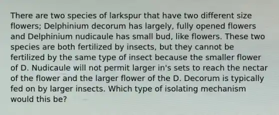 There are two species of larkspur that have two different size flowers; Delphinium decorum has largely, fully opened flowers and Delphinium nudicaule has small bud, like flowers. These two species are both fertilized by insects, but they cannot be fertilized by the same type of insect because the smaller flower of D. Nudicaule will not permit larger in's sets to reach the nectar of the flower and the larger flower of the D. Decorum is typically fed on by larger insects. Which type of isolating mechanism would this be?