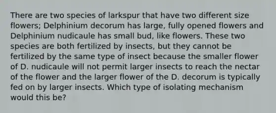 There are two species of larkspur that have two different size flowers; Delphinium decorum has large, fully opened flowers and Delphinium nudicaule has small bud, like flowers. These two species are both fertilized by insects, but they cannot be fertilized by the same type of insect because the smaller flower of D. nudicaule will not permit larger insects to reach the nectar of the flower and the larger flower of the D. decorum is typically fed on by larger insects. Which type of isolating mechanism would this be?