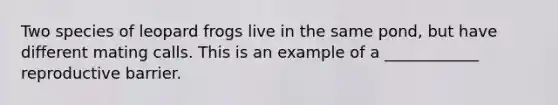Two species of leopard frogs live in the same pond, but have different mating calls. This is an example of a ____________ reproductive barrier.