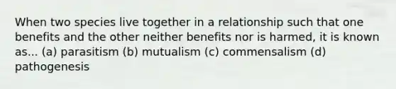 When two species live together in a relationship such that one benefits and the other neither benefits nor is harmed, it is known as... (a) parasitism (b) mutualism (c) commensalism (d) pathogenesis